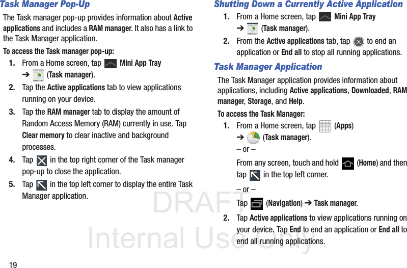 DRAFT InternalUse Only19Task Manager Pop-UpThe Task manager pop-up provides information about Active applications and includes a RAM manager. It also has a link to the Task Manager application.To access the Task manager pop-up:1. From a Home screen, tap   Mini App Tray ➔(Task manager).2. Tap the Active applications tab to view applications running on your device. 3. Tap the RAM manager tab to display the amount of Random Access Memory (RAM) currently in use. Tap Clear memory to clear inactive and background processes.4. Tap   in the top right corner of the Task manager pop-up to close the application.5. Tap   in the top left corner to display the entire Task Manager application.Shutting Down a Currently Active Application1. From a Home screen, tap   Mini App Tray ➔(Task manager).2. From the Active applications tab, tap   to end an application or End all to stop all running applications.Task Manager ApplicationThe Task Manager application provides information about applications, including Active applications, Downloaded, RAM manager, Storage, and Help.To access the Task Manager:1. From a Home screen, tap   (Apps) ➔(Task manager).– or –From any screen, touch and hold   (Home) and then tap   in the top left corner.– or –Tap  (Navigation) ➔ Task manager.2. Tap Active applications to view applications running on your device. Tap End to end an application or End all to end all running applications.