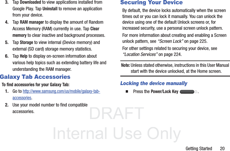 DRAFT InternalUse OnlyGetting Started       203. Tap Downloaded to view applications installed from Google Play. Tap Uninstall to remove an application from your device.4. Tap RAM manager to display the amount of Random Access Memory (RAM) currently in use. Tap Clear memory to clear inactive and background processes.5. Tap Storage to view internal (Device memory) and external (SD card) storage memory statistics.6. Tap Help to display on-screen information about various help topics such as extending battery life and understanding the RAM manager.Galaxy Tab AccessoriesTo find accessories for your Galaxy Tab:1. Go to http://www.samsung.com/us/mobile/galaxy-tab-accessories.2. Use your model number to find compatible accessories.Securing Your DeviceBy default, the device locks automatically when the screen times out or you can lock it manually. You can unlock the device using one of the default Unlock screens or, for increased security, use a personal screen unlock pattern.For more information about creating and enabling a Screen unlock pattern, see “Screen Lock” on page 225.For other settings related to securing your device, see “Location Services” on page 224.Note: Unless stated otherwise, instructions in this User Manual start with the device unlocked, at the Home screen.Locking the device manually  Press the Power/Lock Key .