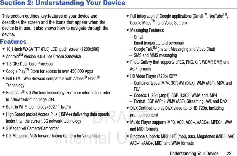DRAFT InternalUse OnlyUnderstanding Your Device       22Section 2: Understanding Your DeviceThis section outlines key features of your device and describes the screen and the icons that appear when the device is in use. It also shows how to navigate through the device.Features• 10.1-inch WXGA TFT (PLS) LCD touch screen (1280x800)• AndroidTM Version 4.0.4, Ice Cream Sandwich• 1.5 GHz Dual-Core Processor• Google PlayTM Store for access to over 450,000 Apps• Full HTML Web Browser compatible with Adobe® Flash® Technology• Bluetooth® 3.0 Wireless technology. For more information, refer to “Bluetooth”  on page 204.• Built-in Wi-Fi technology (802.11 b/g/n)• High Speed packet Access Plus (HSPA+) delivering data speeds faster than the current 3G network technology• 3 Megapixel Camera/Camcorder• 0.3 Megapixel VGA forward-facing Camera for Video Chat• Full integration of Google applications (GmailTM, YouTubeTM, Google MapsTM, and Voice Search)• Messaging Features:–Gmail–Email (corporate and personal)–Google TalkTM (Instant Messaging and Video Chat)–SMS and MMS messaging• Photo Gallery that supports JPEG, PNG, GIF, WBMP, BMP, and AGIF formats• HD Video Player (720p) XX??–Container types: MP4, 3GP, AVI (DivX), WMV (ASF), MKV, and FLV–Codecs: H.264 (.mp4), 3GP, H.263, WMV, and, MP4–Format: 3GP (MP4), WMV (ASF), Streaming, AVI, and DivX• DivX Certified to play DivX video up to HD 720p, including premium content• Music Player supports MP3, ACC, ACC+, eACC+, MPEG4, WAV, and MIDI formats• Ringtone supports MP3, HiFi (mp3, aac), Megatones (MIDI), AAC, AAC+, eAAC+, MIDI, and WMA formats