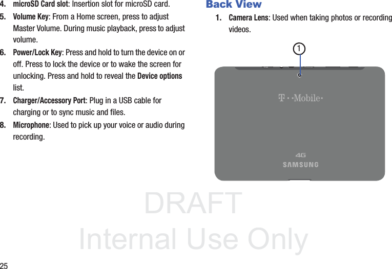 DRAFT InternalUse Only254.microSD Card slot: Insertion slot for microSD card. 5.Volume Key: From a Home screen, press to adjust Master Volume. During music playback, press to adjust volume.6.Power/Lock Key: Press and hold to turn the device on or off. Press to lock the device or to wake the screen for unlocking. Press and hold to reveal the Device options list.7.Charger/Accessory Port: Plug in a USB cable for charging or to sync music and files.8.Microphone: Used to pick up your voice or audio during recording.Back View1.Camera Lens: Used when taking photos or recording videos.1
