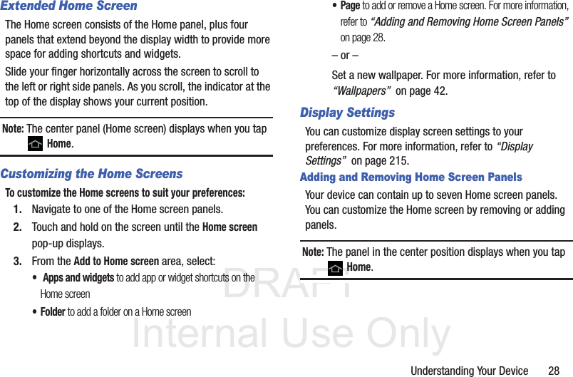 DRAFT InternalUse OnlyUnderstanding Your Device       28Extended Home ScreenThe Home screen consists of the Home panel, plus four panels that extend beyond the display width to provide more space for adding shortcuts and widgets.Slide your finger horizontally across the screen to scroll to the left or right side panels. As you scroll, the indicator at the top of the display shows your current position.Note: The center panel (Home screen) displays when you tap  Home.Customizing the Home ScreensTo customize the Home screens to suit your preferences:1. Navigate to one of the Home screen panels.2. Touch and hold on the screen until the Home screen pop-up displays.3. From the Add to Home screen area, select:• Apps and widgets to add app or widget shortcuts on the Home screen• Folder to add a folder on a Home screen•Page to add or remove a Home screen. For more information, refer to “Adding and Removing Home Screen Panels”  on page 28.– or –Set a new wallpaper. For more information, refer to “Wallpapers”  on page 42.Display SettingsYou can customize display screen settings to your preferences. For more information, refer to “Display Settings”  on page 215.Adding and Removing Home Screen PanelsYour device can contain up to seven Home screen panels. You can customize the Home screen by removing or adding panels.Note: The panel in the center position displays when you tap  Home.
