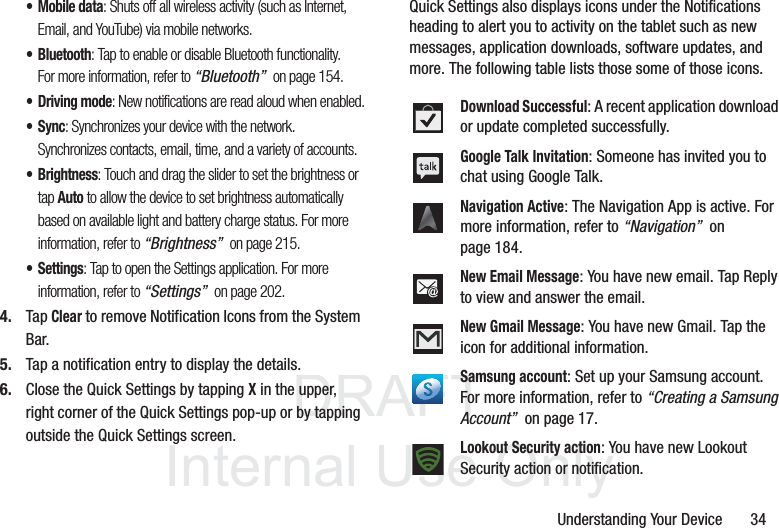 DRAFT InternalUse OnlyUnderstanding Your Device       34• Mobile data: Shuts off all wireless activity (such as Internet, Email, and YouTube) via mobile networks. • Bluetooth: Tap to enable or disable Bluetooth functionality. For more information, refer to “Bluetooth”  on page 154.• Driving mode: New notifications are read aloud when enabled.• Sync: Synchronizes your device with the network. Synchronizes contacts, email, time, and a variety of accounts.•Brightness: Touch and drag the slider to set the brightness or tap Auto to allow the device to set brightness automatically based on available light and battery charge status. For more information, refer to “Brightness”  on page 215.•Settings: Tap to open the Settings application. For more information, refer to “Settings”  on page 202.4. Tap Clear to remove Notification Icons from the System Bar.5. Tap a notification entry to display the details.6. Close the Quick Settings by tapping X in the upper, right corner of the Quick Settings pop-up or by tapping outside the Quick Settings screen.Quick Settings also displays icons under the Notifications heading to alert you to activity on the tablet such as new messages, application downloads, software updates, and more. The following table lists those some of those icons.Download Successful: A recent application download or update completed successfully.Google Talk Invitation: Someone has invited you to chat using Google Talk.Navigation Active: The Navigation App is active. For more information, refer to “Navigation”  on page 184.New Email Message: You have new email. Tap Reply to view and answer the email.New Gmail Message: You have new Gmail. Tap the icon for additional information.Samsung account: Set up your Samsung account. For more information, refer to “Creating a Samsung Account”  on page 17.Lookout Security action: You have new Lookout Security action or notification.