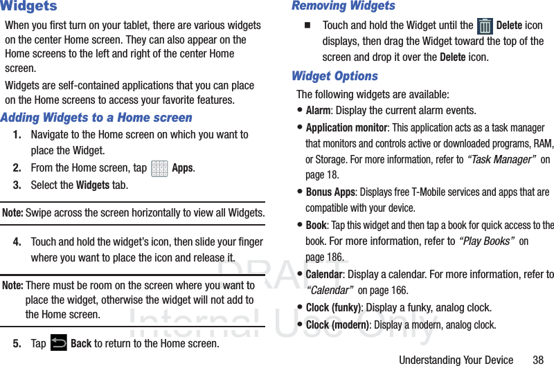 DRAFT InternalUse OnlyUnderstanding Your Device       38WidgetsWhen you first turn on your tablet, there are various widgets on the center Home screen. They can also appear on the Home screens to the left and right of the center Home screen.Widgets are self-contained applications that you can place on the Home screens to access your favorite features.Adding Widgets to a Home screen1. Navigate to the Home screen on which you want to place the Widget.2. From the Home screen, tap   Apps.3. Select the Widgets tab.Note: Swipe across the screen horizontally to view all Widgets.4. Touch and hold the widget’s icon, then slide your finger where you want to place the icon and release it.Note: There must be room on the screen where you want to place the widget, otherwise the widget will not add to the Home screen.5. Tap  Back to return to the Home screen.Removing Widgets  Touch and hold the Widget until the   Delete icon displays, then drag the Widget toward the top of the screen and drop it over the Delete icon.Widget OptionsThe following widgets are available:• Alarm: Display the current alarm events.• Application monitor: This application acts as a task manager that monitors and controls active or downloaded programs, RAM, or Storage. For more information, refer to “Task Manager”  on page 18.• Bonus Apps: Displays free T-Mobile services and apps that are compatible with your device.• Book: Tap this widget and then tap a book for quick access to the book. For more information, refer to “Play Books”  on page 186.• Calendar: Display a calendar. For more information, refer to “Calendar”  on page 166.• Clock (funky): Display a funky, analog clock.• Clock (modern): Display a modern, analog clock.