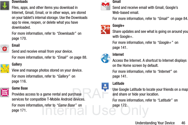 DRAFT InternalUse OnlyUnderstanding Your Device       46Downloads Files, apps, and other items you download in Internet, Gmail, Email, or in other ways, are stored on your tablet’s internal storage. Use the Downloads app to view, reopen, or delete what you have downloaded. For more information, refer to “Downloads”  on page 170.Email Send and receive email from your device. For more information, refer to “Email”  on page 88.GalleryView and manage photos stored on your device. For more information, refer to “Gallery”  on page 116.Game BaseProvides access to a game rental and purchase services for compatible T-Mobile Android devices.For more information, refer to “Game Base”  on page 171.TMTMGmail Send and receive email with Gmail, Google’s Web-based email. For more information, refer to “Gmail”  on page 84.Google+ Share updates and see what is going on around you with Google+. For more information, refer to “Google+”  on page 141.Internet Access the Internet. A shortcut to Internet displays on the Home screen by default. For more information, refer to “Internet”  on page 141.LatitudeUse Google Latitude to locate your friends on a map and share or hide your location. For more information, refer to “Latitude”  on page 172. 