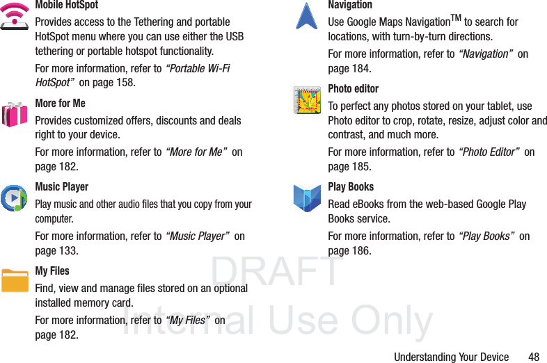 DRAFT InternalUse OnlyUnderstanding Your Device       48Mobile HotSpotProvides access to the Tethering and portable HotSpot menu where you can use either the USB tethering or portable hotspot functionality.For more information, refer to “Portable Wi-Fi HotSpot”  on page 158.More for MeProvides customized offers, discounts and deals right to your device. For more information, refer to “More for Me”  on page 182.Music PlayerPlay music and other audio files that you copy from your computer. For more information, refer to “Music Player”  on page 133.My Files Find, view and manage files stored on an optional installed memory card. For more information, refer to “My Files”  on page 182.Navigation Use Google Maps NavigationTM to search for locations, with turn-by-turn directions. For more information, refer to “Navigation”  on page 184.Photo editor To perfect any photos stored on your tablet, use Photo editor to crop, rotate, resize, adjust color and contrast, and much more. For more information, refer to “Photo Editor”  on page 185.Play Books Read eBooks from the web-based Google Play Books service. For more information, refer to “Play Books”  on page 186.