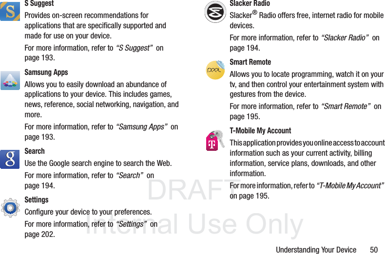 DRAFT InternalUse OnlyUnderstanding Your Device       50S SuggestProvides on-screen recommendations for applications that are specifically supported and made for use on your device.For more information, refer to “S Suggest”  on page 193.Samsung AppsAllows you to easily download an abundance of applications to your device. This includes games, news, reference, social networking, navigation, and more. For more information, refer to “Samsung Apps”  on page 193.Search Use the Google search engine to search the Web.For more information, refer to “Search”  on page 194.Settings Configure your device to your preferences. For more information, refer to “Settings”  on page 202.Slacker RadioSlacker® Radio offers free, internet radio for mobile devices. For more information, refer to “Slacker Radio”  on page 194.Smart RemoteAllows you to locate programming, watch it on your tv, and then control your entertainment system with gestures from the device. For more information, refer to “Smart Remote”  on page 195.T-Mobile My AccountThis application provides you online access to account information such as your current activity, billing information, service plans, downloads, and other information.For more information, refer to “T-Mobile My Account”  on page 195.