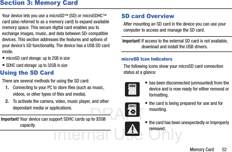 DRAFT InternalUse OnlyMemory Card       52Section 3: Memory CardYour device lets you use a microSD¥ (SD) or microSDHC¥ card (also referred to as a memory card) to expand available memory space. This secure digital card enables you to exchange images, music, and data between SD-compatible devices. This section addresses the features and options of your device’s SD functionality. The device has a USB SD card mode.• microSD card storage: up to 2GB in size• SDHC card storage: up to 32GB in sizeUsing the SD CardThere are several methods for using the SD card:1. Connecting to your PC to store files (such as music, videos, or other types of files and media).2. To activate the camera, video, music player, and other dependant media or applications.Important! Your device can support SDHC cards up to 32GB capacity.SD card OverviewAfter mounting an SD card in the device you can use your computer to access and manage the SD card.Important! If access to the external SD card is not available, download and install the USB drivers.microSD Icon IndicatorsThe following icons show your microSD card connection status at a glance:• has been disconnected (unmounted) from the device and is now ready for either removal or formatting.• the card is being prepared for use and for mounting.• the card has been unexpectedly or improperly removed.