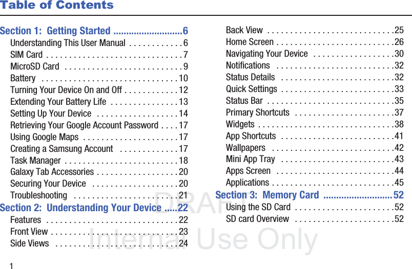 DRAFT InternalUse Only1Table of ContentsSection 1:  Getting Started ...........................6Understanding This User Manual  . . . . . . . . . . . . 6SIM Card  . . . . . . . . . . . . . . . . . . . . . . . . . . . . . . 7MicroSD Card  . . . . . . . . . . . . . . . . . . . . . . . . . . 9Battery   . . . . . . . . . . . . . . . . . . . . . . . . . . . . . . 10Turning Your Device On and Off . . . . . . . . . . . . 12Extending Your Battery Life  . . . . . . . . . . . . . . . 13Setting Up Your Device  . . . . . . . . . . . . . . . . . . 14Retrieving Your Google Account Password . . . . 17Using Google Maps  . . . . . . . . . . . . . . . . . . . . . 17Creating a Samsung Account   . . . . . . . . . . . . . 17Task Manager  . . . . . . . . . . . . . . . . . . . . . . . . . 18Galaxy Tab Accessories . . . . . . . . . . . . . . . . . . 20Securing Your Device   . . . . . . . . . . . . . . . . . . . 20Troubleshooting   . . . . . . . . . . . . . . . . . . . . . . . 21Section 2:  Understanding Your Device .....22Features  . . . . . . . . . . . . . . . . . . . . . . . . . . . . . 22Front View . . . . . . . . . . . . . . . . . . . . . . . . . . . . 23Side Views   . . . . . . . . . . . . . . . . . . . . . . . . . . . 24Back View  . . . . . . . . . . . . . . . . . . . . . . . . . . . .25Home Screen . . . . . . . . . . . . . . . . . . . . . . . . . .26Navigating Your Device  . . . . . . . . . . . . . . . . . .30Notifications   . . . . . . . . . . . . . . . . . . . . . . . . . .32Status Details   . . . . . . . . . . . . . . . . . . . . . . . . .32Quick Settings  . . . . . . . . . . . . . . . . . . . . . . . . .33Status Bar  . . . . . . . . . . . . . . . . . . . . . . . . . . . .35Primary Shortcuts  . . . . . . . . . . . . . . . . . . . . . .37Widgets  . . . . . . . . . . . . . . . . . . . . . . . . . . . . . .38App Shortcuts  . . . . . . . . . . . . . . . . . . . . . . . . .41Wallpapers   . . . . . . . . . . . . . . . . . . . . . . . . . . .42Mini App Tray   . . . . . . . . . . . . . . . . . . . . . . . . .43Apps Screen   . . . . . . . . . . . . . . . . . . . . . . . . . .44Applications . . . . . . . . . . . . . . . . . . . . . . . . . . .45Section 3:  Memory Card  ........................... 52Using the SD Card  . . . . . . . . . . . . . . . . . . . . . .52SD card Overview  . . . . . . . . . . . . . . . . . . . . . .52