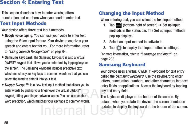 DRAFT InternalUse Only55Section 4: Entering TextThis section describes how to enter words, letters, punctuation and numbers when you need to enter text.Text Input MethodsYour device offers three text input methods.• Google voice typing: You can use your voice to enter text using the Voice input feature. Your device recognizes your speech and enters text for you. For more information, refer to “Using Speech Recognition”  on page 64.• Samsung keyboard: The Samsung keyboard is also a virtual QWERTY keypad that allows you to enter text by tapping keys on the screen. The Samsung keyboard includes predictive text, which matches your key taps to common words so that you can select the word to enter it into your text.• Swype: Swype™ is a new text input method that allows you to enter words by gliding your finger over the virtual QWERTY keypad, lifting your finger between words. You can also enable Word prediction, which matches your key taps to common words.Changing the Input MethodWhen entering text, you can select the text input method.1. Tap   (bottom-right of screen) ➔ Set up input methods in the Status bar. The Set up input methods pop-up displays.2. Select an input method to activate it.3. Tap   to display that input method’s settings.For more information, refer to “Language and Input”  on page 233.Samsung KeyboardYour device uses a virtual QWERTY keyboard for text entry called the Samsung keyboard. Use the keyboard to enter letters, punctuation, numbers, and other characters into text entry fields or applications. Access the keyboard by tapping any text entry field.The keyboard displays at the bottom of the screen. By default, when you rotate the device, the screen orientation updates to display the keyboard at the bottom of the screen.