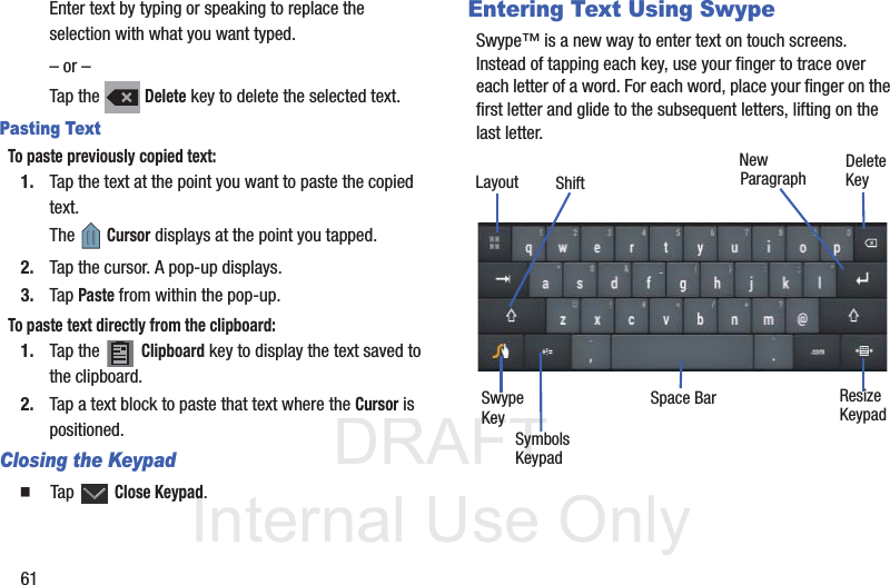 DRAFT InternalUse Only61Enter text by typing or speaking to replace the selection with what you want typed.– or –Tap the   Delete key to delete the selected text.Pasting TextTo paste previously copied text:1. Tap the text at the point you want to paste the copied text.The  Cursor displays at the point you tapped.2. Tap the cursor. A pop-up displays.3. Tap Paste from within the pop-up.To paste text directly from the clipboard:1. Tap the   Clipboard key to display the text saved to the clipboard.2. Tap a text block to paste that text where the Cursor is positioned.Closing the Keypad  Tap  Close Keypad.Entering Text Using SwypeSwype™ is a new way to enter text on touch screens. Instead of tapping each key, use your finger to trace over each letter of a word. For each word, place your finger on the first letter and glide to the subsequent letters, lifting on the last letter.New ParagraphDeleteKeySwypeKeySymbolsSpace Bar ResizeLayoutKeypadKeypadShift