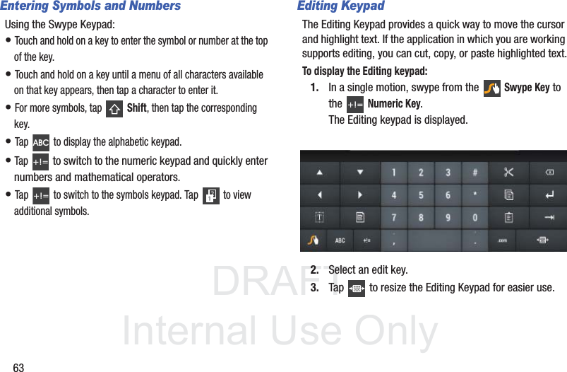 DRAFT InternalUse Only63Entering Symbols and NumbersUsing the Swype Keypad:• Touch and hold on a key to enter the symbol or number at the top of the key.• Touch and hold on a key until a menu of all characters available on that key appears, then tap a character to enter it.• For more symbols, tap   Shift, then tap the corresponding key.• Tap   to display the alphabetic keypad.• Tap  to switch to the numeric keypad and quickly enter numbers and mathematical operators.• Tap   to switch to the symbols keypad. Tap   to view additional symbols.Editing KeypadThe Editing Keypad provides a quick way to move the cursor and highlight text. If the application in which you are working supports editing, you can cut, copy, or paste highlighted text.To display the Editing keypad:1. In a single motion, swype from the  Swype Key to the Numeric Key. The Editing keypad is displayed. 2. Select an edit key.3. Tap   to resize the Editing Keypad for easier use.ABC+!=+!=+!=