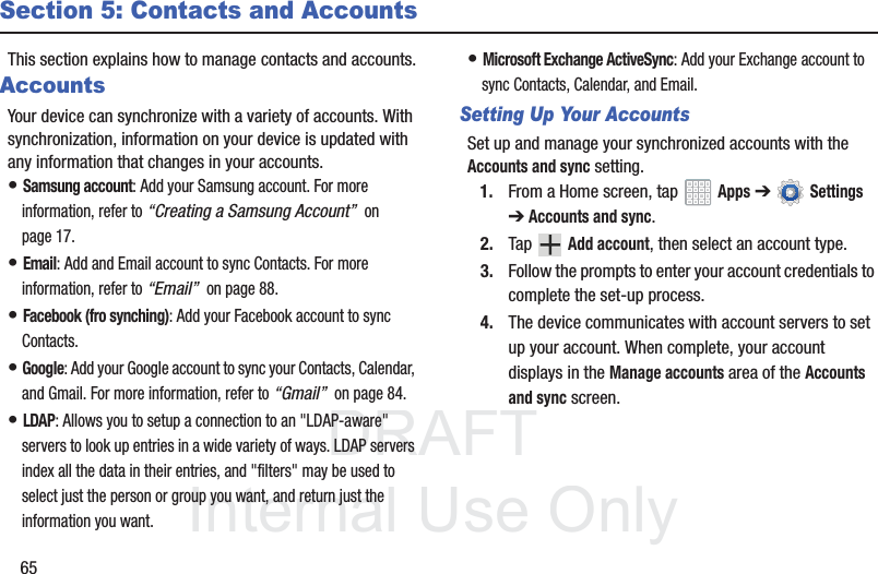 DRAFT InternalUse Only65Section 5: Contacts and AccountsThis section explains how to manage contacts and accounts.AccountsYour device can synchronize with a variety of accounts. With synchronization, information on your device is updated with any information that changes in your accounts.• Samsung account: Add your Samsung account. For more information, refer to “Creating a Samsung Account”  on page 17.• Email: Add and Email account to sync Contacts. For more information, refer to “Email”  on page 88.• Facebook (fro synching): Add your Facebook account to sync Contacts.• Google: Add your Google account to sync your Contacts, Calendar, and Gmail. For more information, refer to “Gmail”  on page 84.• LDAP: Allows you to setup a connection to an &quot;LDAP-aware&quot; servers to look up entries in a wide variety of ways. LDAP servers index all the data in their entries, and &quot;filters&quot; may be used to select just the person or group you want, and return just the information you want.• Microsoft Exchange ActiveSync: Add your Exchange account to sync Contacts, Calendar, and Email.Setting Up Your AccountsSet up and manage your synchronized accounts with the Accounts and sync setting.1. From a Home screen, tap   Apps ➔  Settings ➔Accounts and sync.2. Tap  Add account, then select an account type.3. Follow the prompts to enter your account credentials to complete the set-up process.4. The device communicates with account servers to set up your account. When complete, your account displays in the Manage accounts area of the Accounts and sync screen.