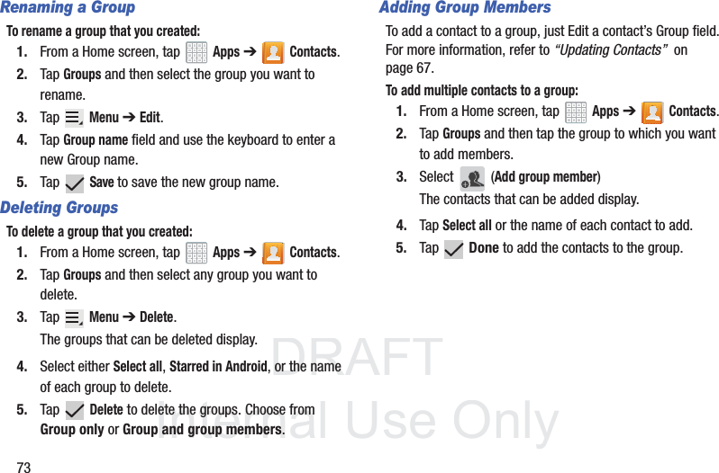 DRAFT InternalUse Only73Renaming a GroupTo rename a group that you created:1. From a Home screen, tap   Apps ➔Contacts.2. Tap Groups and then select the group you want to rename.3. Tap  Menu ➔ Edit.4. Tap Group name field and use the keyboard to enter a new Group name.5. Tap  Save to save the new group name.Deleting GroupsTo delete a group that you created:1. From a Home screen, tap   Apps ➔Contacts.2. Tap Groups and then select any group you want to delete.3. Tap  Menu ➔ Delete.The groups that can be deleted display.4. Select either Select all, Starred in Android, or the name of each group to delete.5. Tap  Delete to delete the groups. Choose from Group only or Group and group members.Adding Group MembersTo add a contact to a group, just Edit a contact’s Group field. For more information, refer to “Updating Contacts”  on page 67.To add multiple contacts to a group:1. From a Home screen, tap   Apps ➔Contacts.2. Tap Groups and then tap the group to which you want to add members.3. Select  (Add group member)The contacts that can be added display.4. Tap Select all or the name of each contact to add.5. Tap  Done to add the contacts to the group.