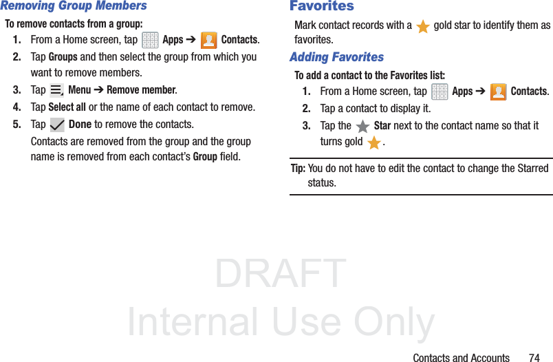DRAFT InternalUse OnlyContacts and Accounts       74Removing Group MembersTo remove contacts from a group:1. From a Home screen, tap   Apps ➔Contacts.2. Tap Groups and then select the group from which you want to remove members.3. Tap  Menu ➔ Remove member.4. Tap Select all or the name of each contact to remove.5. Tap  Done to remove the contacts.Contacts are removed from the group and the group name is removed from each contact’s Group field.FavoritesMark contact records with a   gold star to identify them as favorites.Adding FavoritesTo add a contact to the Favorites list:1. From a Home screen, tap   Apps ➔Contacts.2. Tap a contact to display it.3. Tap the   Star next to the contact name so that it turns gold  .Tip: You do not have to edit the contact to change the Starred status.