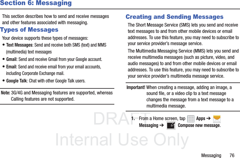 DRAFT InternalUse OnlyMessaging       76Section 6: MessagingThis section describes how to send and receive messages and other features associated with messaging.Types of MessagesYour device supports these types of messages:• Text Messages: Send and receive both SMS (text) and MMS (multimedia) text messages• Gmail: Send and receive Gmail from your Google account.• Email: Send and receive email from your email accounts, including Corporate Exchange mail.• Google Talk: Chat with other Google Talk users.Note: 3G/4G and Messaging features are supported, whereas Calling features are not supported.Creating and Sending MessagesThe Short Message Service (SMS) lets you send and receive text messages to and from other mobile devices or email addresses. To use this feature, you may need to subscribe to your service provider’s message service. The Multimedia Messaging Service (MMS) lets you send and receive multimedia messages (such as picture, video, and audio messages) to and from other mobile devices or email addresses. To use this feature, you may need to subscribe to your service provider’s multimedia message service.Important! When creating a message, adding an image, a sound file, or a video clip to a text message changes the message from a text message to a multimedia message.1. From a Home screen, tap   Apps ➔  Messaging ➔   Compose new message.