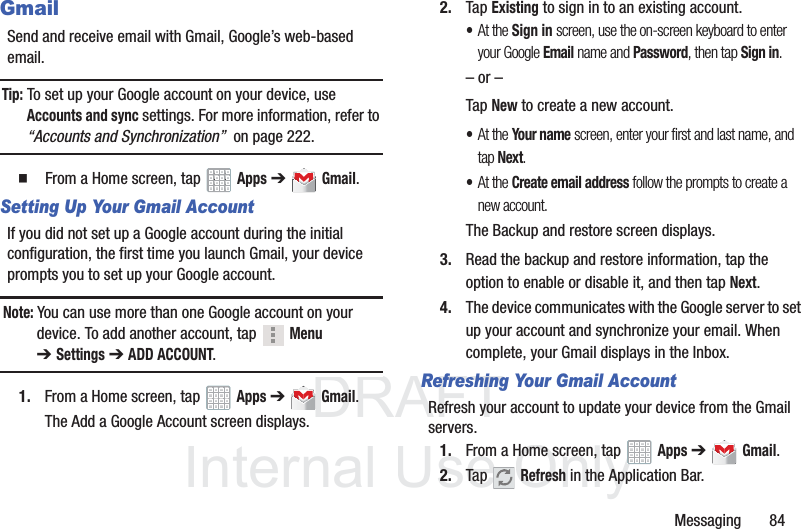 DRAFT InternalUse OnlyMessaging       84GmailSend and receive email with Gmail, Google’s web-based email.Tip: To set up your Google account on your device, use Accounts and sync settings. For more information, refer to “Accounts and Synchronization”  on page 222.  From a Home screen, tap   Apps ➔  Gmail.Setting Up Your Gmail AccountIf you did not set up a Google account during the initial configuration, the first time you launch Gmail, your device prompts you to set up your Google account.Note: You can use more than one Google account on your device. To add another account, tap   Menu ➔Settings ➔ ADD ACCOUNT.1. From a Home screen, tap   Apps ➔  Gmail.The Add a Google Account screen displays.2. Tap Existing to sign in to an existing account.•At the Sign in screen, use the on-screen keyboard to enter your Google Email name and Password, then tap Sign in.– or –Tap New to create a new account.•At the Your name screen, enter your first and last name, and tap Next.•At the Create email address follow the prompts to create a new account.The Backup and restore screen displays.3. Read the backup and restore information, tap the option to enable or disable it, and then tap Next.4. The device communicates with the Google server to set up your account and synchronize your email. When complete, your Gmail displays in the Inbox.Refreshing Your Gmail AccountRefresh your account to update your device from the Gmail servers.1. From a Home screen, tap   Apps ➔  Gmail.2. Tap  Refresh in the Application Bar.