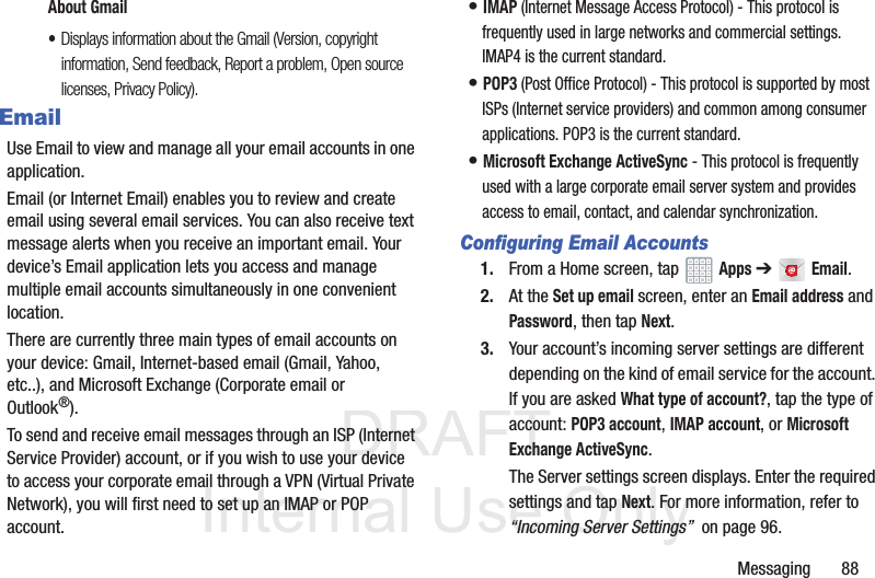 DRAFT InternalUse OnlyMessaging       88About Gmail•Displays information about the Gmail (Version, copyright information, Send feedback, Report a problem, Open source licenses, Privacy Policy).EmailUse Email to view and manage all your email accounts in one application.Email (or Internet Email) enables you to review and create email using several email services. You can also receive text message alerts when you receive an important email. Your device’s Email application lets you access and manage multiple email accounts simultaneously in one convenient location.There are currently three main types of email accounts on your device: Gmail, Internet-based email (Gmail, Yahoo, etc..), and Microsoft Exchange (Corporate email or Outlook®).To send and receive email messages through an ISP (Internet Service Provider) account, or if you wish to use your device to access your corporate email through a VPN (Virtual Private Network), you will first need to set up an IMAP or POP account.• IMAP (Internet Message Access Protocol) - This protocol is frequently used in large networks and commercial settings. IMAP4 is the current standard.• POP3 (Post Office Protocol) - This protocol is supported by most ISPs (Internet service providers) and common among consumer applications. POP3 is the current standard.• Microsoft Exchange ActiveSync - This protocol is frequently used with a large corporate email server system and provides access to email, contact, and calendar synchronization.Configuring Email Accounts1. From a Home screen, tap   Apps ➔  Email.2. At the Set up email screen, enter an Email address and Password, then tap Next.3. Your account’s incoming server settings are different depending on the kind of email service for the account. If you are asked What type of account?, tap the type of account: POP3 account, IMAP account, or Microsoft Exchange ActiveSync.The Server settings screen displays. Enter the required settings and tap Next. For more information, refer to “Incoming Server Settings”  on page 96.