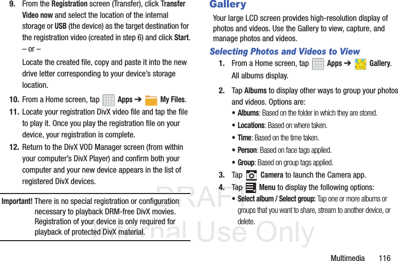 DRAFT InternalUse OnlyMultimedia 1169. From the Registration screen (Transfer), click Transfer Video now and select the location of the internal storage or USB (the device) as the target destination for the registration video (created in step 6) and click Start.– or –Locate the created file, copy and paste it into the new drive letter corresponding to your device’s storage location.10. From a Home screen, tap Apps ➔My Files.11. Locate your registration DivX video file and tap the file to play it. Once you play the registration file on your device, your registration is complete.12. Return to the DivX VOD Manager screen (from within your computer’s DivX Player) and confirm both your computer and your new device appears in the list of registered DivX devices.Important! There is no special registration or configuration necessary to playback DRM-free DivX movies. Registration of your device is only required for playback of protected DivX material.GalleryYour large LCD screen provides high-resolution display of photos and videos. Use the Gallery to view, capture, and manage photos and videos.Selecting Photos and Videos to View1. From a Home screen, tap Apps ➔ Gallery.All albums display.2. Tap Albums to display other ways to group your photos and videos. Options are:•Albums: Based on the folder in which they are stored.•Locations: Based on where taken.•Time: Based on the time taken.•Person: Based on face tags applied.•Group: Based on group tags applied.3. Tap Camera to launch the Camera app.4. Tap Menu to display the following options:• Select album / Select group: Tap one or more albums or groups that you want to share, stream to another device, or delete.