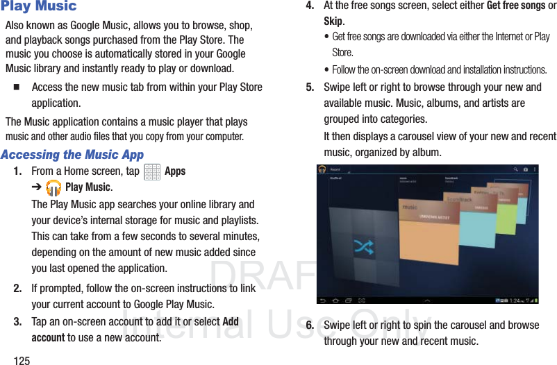 DRAFT InternalUse Only125Play MusicAlso known as Google Music, allows you to browse, shop, and playback songs purchased from the Play Store. The music you choose is automatically stored in your Google Music library and instantly ready to play or download. Access the new music tab from within your Play Store application.The Music application contains a music player that plays music and other audio files that you copy from your computer.Accessing the Music App1. From a Home screen, tap Apps ➔Play Music.The Play Music app searches your online library and your device’s internal storage for music and playlists. This can take from a few seconds to several minutes, depending on the amount of new music added since you last opened the application.2. If prompted, follow the on-screen instructions to link your current account to Google Play Music.3. Tap an on-screen account to add it or select Add account to use a new account.4. At the free songs screen, select either Get free songs or Skip.•Get free songs are downloaded via either the Internet or Play Store.•Follow the on-screen download and installation instructions.5. Swipe left or right to browse through your new and available music. Music, albums, and artists are grouped into categories.It then displays a carousel view of your new and recent music, organized by album.6. Swipe left or right to spin the carousel and browse through your new and recent music.
