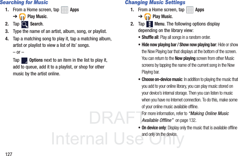 DRAFT InternalUse Only127Searching for Music1. From a Home screen, tap Apps ➔Play Music.2. Tap Search.3. Type the name of an artist, album, song, or playlist. 4. Tap a matching song to play it, tap a matching album, artist or playlist to view a list of its’ songs.– or –Tap Options next to an item in the list to play it, add to queue, add it to a playlist, or shop for other music by the artist online.Changing Music Settings1. From a Home screen, tap Apps ➔Play Music.2. Tap Menu. The following options display depending on the library view:• Shuffle all: Play all songs in a random order.• Hide now playing bar / Show now playing bar: Hide or show the Now Playing bar that displays at the bottom of the screen. You can return to the Now playing screen from other Music screens by tapping the name of the current song in the Now Playing bar.• Choose on-device music: In addition to playing the music that you add to your online library, you can play music stored on your device’s internal storage. Then you can listen to music when you have no Internet connection. To do this, make some of your online music available offline. For more information, refer to “Making Online Music Available Offline” on page 132.• On device only: Display only the music that is available offline and only on the device.