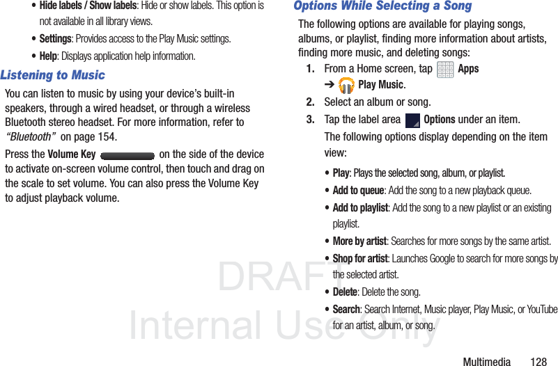 DRAFT InternalUse OnlyMultimedia 128• Hide labels / Show labels: Hide or show labels. This option is not available in all library views.•Settings: Provides access to the Play Music settings.•Help: Displays application help information.Listening to MusicYou can listen to music by using your device’s built-in speakers, through a wired headset, or through a wireless Bluetooth stereo headset. For more information, refer to “Bluetooth” on page 154.Press the Volume Key on the side of the device to activate on-screen volume control, then touch and drag on the scale to set volume. You can also press the Volume Key to adjust playback volume.Options While Selecting a SongThe following options are available for playing songs, albums, or playlist, finding more information about artists, finding more music, and deleting songs:1. From a Home screen, tap Apps ➔Play Music.2. Select an album or song.3. Tap the label area Options under an item.The following options display depending on the item view:•Play: Plays the selected song, album, or playlist.•Add to queue: Add the song to a new playback queue.•Add to playlist: Add the song to a new playlist or an existing playlist.•More by artist: Searches for more songs by the same artist.• Shop for artist: Launches Google to search for more songs by the selected artist.• Delete: Delete the song.•Search: Search Internet, Music player, Play Music, or YouTube for an artist, album, or song.