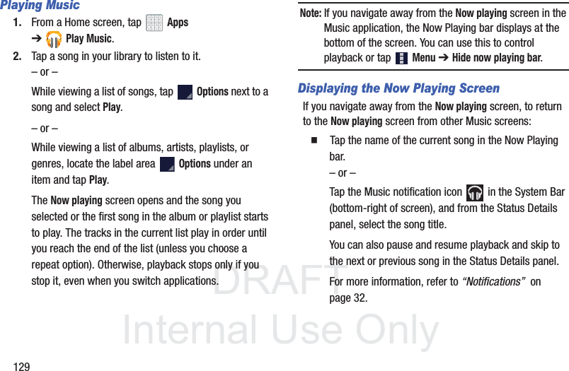 DRAFT InternalUse Only129Playing Music1. From a Home screen, tap Apps ➔Play Music.2. Tap a song in your library to listen to it.– or –While viewing a list of songs, tap Options next to a song and select Play.– or –While viewing a list of albums, artists, playlists, or genres, locate the label area Options under an item and tap Play.The Now playing screen opens and the song you selected or the first song in the album or playlist starts to play. The tracks in the current list play in order until you reach the end of the list (unless you choose a repeat option). Otherwise, playback stops only if you stop it, even when you switch applications.Note: If you navigate away from the Now playing screen in the Music application, the Now Playing bar displays at the bottom of the screen. You can use this to control playback or tap Menu ➔ Hide now playing bar.Displaying the Now Playing ScreenIf you navigate away from the Now playing screen, to return to the Now playing screen from other Music screens: Tap the name of the current song in the Now Playing bar.– or –Tap the Music notification icon in the System Bar (bottom-right of screen), and from the Status Details panel, select the song title.You can also pause and resume playback and skip to the next or previous song in the Status Details panel.For more information, refer to “Notifications” on page 32.
