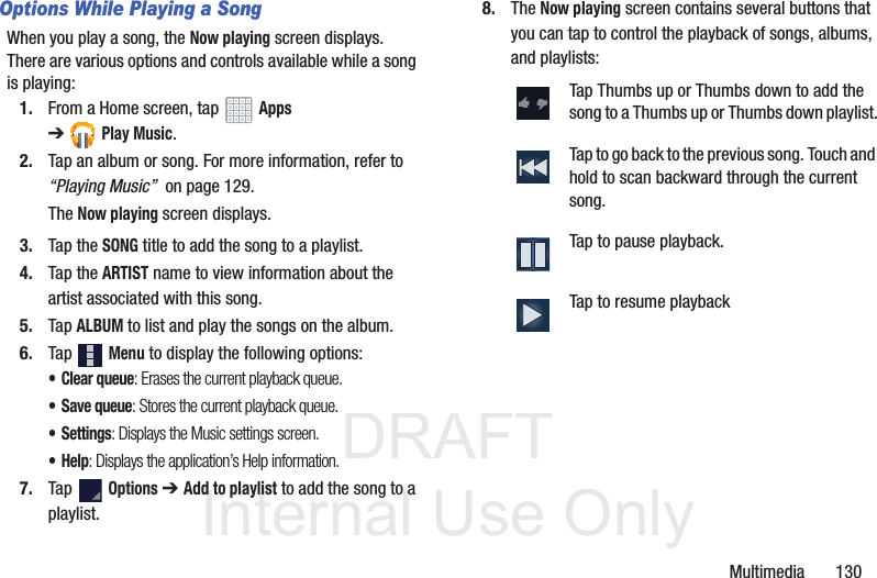 DRAFT InternalUse OnlyMultimedia 130Options While Playing a SongWhen you play a song, the Now playing screen displays. There are various options and controls available while a song is playing:1. From a Home screen, tap Apps ➔Play Music.2. Tap an album or song. For more information, refer to “Playing Music” on page 129.The Now playing screen displays.3. Tap the SONG title to add the song to a playlist.4. Tap the ARTIST name to view information about the artist associated with this song.5. Tap ALBUM to list and play the songs on the album.6. Tap Menu to display the following options:•Clear queue: Erases the current playback queue. •Save queue: Stores the current playback queue. •Settings: Displays the Music settings screen. •Help: Displays the application’s Help information. 7. Tap Options ➔ Add to playlist to add the song to a playlist.8. The Now playing screen contains several buttons that you can tap to control the playback of songs, albums, and playlists:Tap Thumbs up or Thumbs down to add the song to a Thumbs up or Thumbs down playlist.Tap to go back to the previous song. Touch and hold to scan backward through the current song.Tap to pause playback.Tap to resume playback