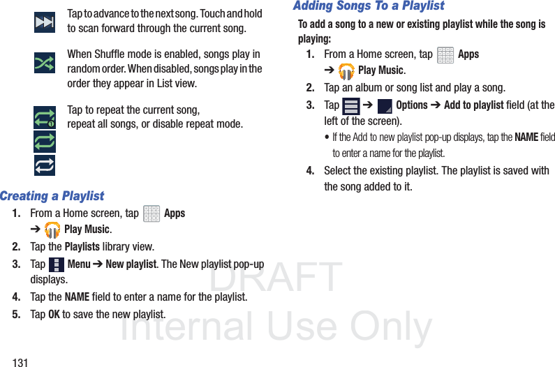DRAFT InternalUse Only131Creating a Playlist1. From a Home screen, tap Apps ➔Play Music.2. Tap the Playlists library view.3. Tap Menu ➔ New playlist. The New playlist pop-up displays.4. Tap the NAME field to enter a name for the playlist.5. Tap OK to save the new playlist.Adding Songs To a PlaylistTo add a song to a new or existing playlist while the song is playing:1. From a Home screen, tap Apps ➔Play Music.2. Tap an album or song list and play a song.3. Tap ➔ Options ➔ Add to playlist field (at the left of the screen).•If the Add to new playlist pop-up displays, tap the NAME field to enter a name for the playlist.4. Select the existing playlist. The playlist is saved with the song added to it.Tap to advance to the next song. Touch and hold to scan forward through the current song.When Shuffle mode is enabled, songs play in random order. When disabled, songs play in the order they appear in List view.Tap to repeat the current song, repeat all songs, or disable repeat mode.