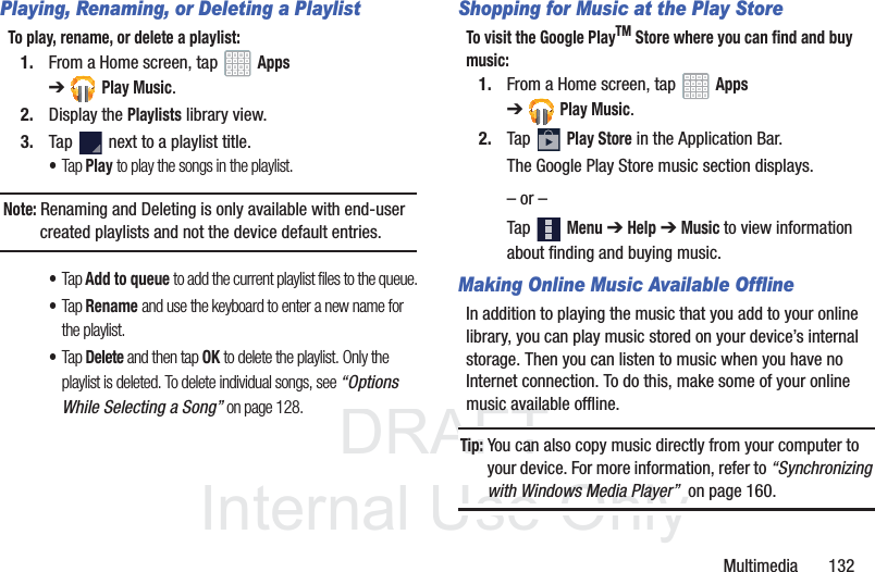 DRAFT InternalUse OnlyMultimedia 132Playing, Renaming, or Deleting a PlaylistTo play, rename, or delete a playlist:1. From a Home screen, tap Apps ➔Play Music.2. Display the Playlists library view.3. Tap next to a playlist title.•Tap Play to play the songs in the playlist.Note: Renaming and Deleting is only available with end-user created playlists and not the device default entries.•Tap Add to queue to add the current playlist files to the queue.•Tap Rename and use the keyboard to enter a new name for the playlist.•Tap Delete and then tap OK to delete the playlist. Only the playlist is deleted. To delete individual songs, see “Options While Selecting a Song” on page 128.Shopping for Music at the Play StoreTo visit the Google PlayTM Store where you can find and buy music:1. From a Home screen, tap Apps ➔Play Music.2. Tap Play Store in the Application Bar.The Google Play Store music section displays.– or –Tap Menu ➔ Help ➔ Music to view information about finding and buying music.Making Online Music Available OfflineIn addition to playing the music that you add to your online library, you can play music stored on your device’s internal storage. Then you can listen to music when you have no Internet connection. To do this, make some of your online music available offline.Tip: You can also copy music directly from your computer to your device. For more information, refer to “Synchronizing with Windows Media Player” on page 160.