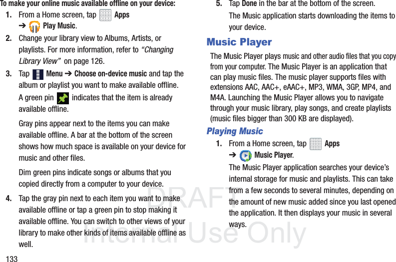 DRAFT InternalUse Only133To make your online music available offline on your device:1. From a Home screen, tap Apps ➔Play Music.2. Change your library view to Albums, Artists, or playlists. For more information, refer to “Changing Library View” on page 126.3. Tap Menu ➔ Choose on-device music and tap the album or playlist you want to make available offline.A green pin indicates that the item is already available offline.Gray pins appear next to the items you can make available offline. A bar at the bottom of the screen shows how much space is available on your device for music and other files.Dim green pins indicate songs or albums that you copied directly from a computer to your device.4. Tap the gray pin next to each item you want to make available offline or tap a green pin to stop making it available offline. You can switch to other views of your library to make other kinds of items available offline as well.5. Tap Done in the bar at the bottom of the screen.The Music application starts downloading the items to your device.Music PlayerThe Music Player plays music and other audio files that you copy from your computer. The Music Player is an application that can play music files. The music player supports files with extensions AAC, AAC+, eAAC+, MP3, WMA, 3GP, MP4, and M4A. Launching the Music Player allows you to navigate through your music library, play songs, and create playlists (music files bigger than 300 KB are displayed).Playing Music1. From a Home screen, tap Apps ➔Music Player.The Music Player application searches your device’s internal storage for music and playlists. This can take from a few seconds to several minutes, depending on the amount of new music added since you last opened the application. It then displays your music in several ways.