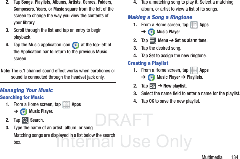 DRAFT InternalUse OnlyMultimedia 1342. Tap Songs, Playlists, Albums, Artists, Genres, Folders, Composers, Years, or Music square from the left of the screen to change the way you view the contents of your library.3. Scroll through the list and tap an entry to begin playback.4. Tap the Music application icon at the top-left of the Application bar to return to the previous Music screen.Note: The 5.1 channel sound effect works when earphones or sound is connected through the headset jack only.Managing Your MusicSearching for Music1. From a Home screen, tap Apps ➔Music Player.2. Tap Search.3. Type the name of an artist, album, or song.Matching songs are displayed in a list below the search box.4. Tap a matching song to play it. Select a matching album, or artist to view a list of its songs.Making a Song a Ringtone1. From a Home screen, tap Apps ➔Music Player.2. Tap Menu ➔Set as alarm tone.3. Tap the desired song.4. Tap Set to assign the new ringtone.Creating a Playlist1. From a Home screen, tap Apps ➔Music Player ➔ Playlists.2. Tap ➔ New playlist.3. Select the name field to enter a name for the playlist.4. Tap OK to save the new playlist.