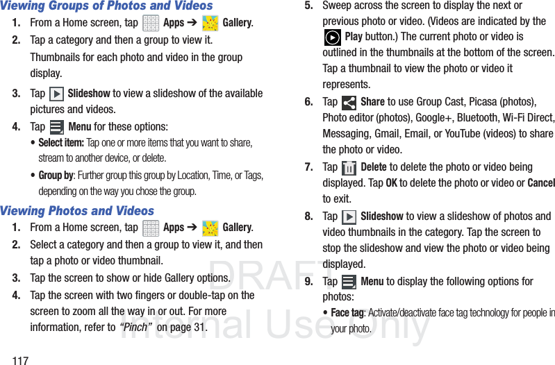 DRAFT InternalUse Only117Viewing Groups of Photos and Videos1. From a Home screen, tap Apps ➔ Gallery.2. Tap a category and then a group to view it.Thumbnails for each photo and video in the group display.3. Tap Slideshow to view a slideshow of the available pictures and videos.4. Tap Menu for these options:• Select item: Tap one or more items that you want to share, stream to another device, or delete. • Group by: Further group this group by Location, Time, or Tags, depending on the way you chose the group.Viewing Photos and Videos1. From a Home screen, tap Apps ➔ Gallery.2. Select a category and then a group to view it, and then tap a photo or video thumbnail.3. Tap the screen to show or hide Gallery options.4. Tap the screen with two fingers or double-tap on the screen to zoom all the way in or out. For more information, refer to “Pinch” on page 31.5. Sweep across the screen to display the next or previous photo or video. (Videos are indicated by the Play button.) The current photo or video is outlined in the thumbnails at the bottom of the screen. Tap a thumbnail to view the photo or video it represents.6. Tap Share to use Group Cast, Picasa (photos), Photo editor (photos), Google+, Bluetooth, Wi-Fi Direct, Messaging, Gmail, Email, or YouTube (videos) to share the photo or video.7. Tap Delete to delete the photo or video being displayed. Tap OK to delete the photo or video or Cancel to exit.8. Tap Slideshow to view a slideshow of photos and video thumbnails in the category. Tap the screen to stop the slideshow and view the photo or video being displayed.9. Tap Menu to display the following options for photos:• Face tag: Activate/deactivate face tag technology for people in your photo.