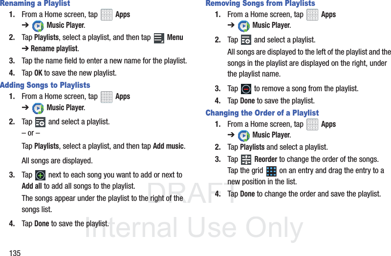 DRAFT InternalUse Only135Renaming a Playlist1. From a Home screen, tap Apps ➔Music Player.2. Tap Playlists, select a playlist, and then tap Menu ➔Rename playlist.3. Tap the name field to enter a new name for the playlist.4. Tap OK to save the new playlist.Adding Songs to Playlists1. From a Home screen, tap Apps ➔Music Player.2. Tap and select a playlist.– or –Tap Playlists, select a playlist, and then tap Add music.All songs are displayed.3. Tap next to each song you want to add or next to Add all to add all songs to the playlist.The songs appear under the playlist to the right of the songs list.4. Tap Done to save the playlist.Removing Songs from Playlists1. From a Home screen, tap Apps ➔Music Player.2. Tap and select a playlist.All songs are displayed to the left of the playlist and the songs in the playlist are displayed on the right, under the playlist name.3. Tap to remove a song from the playlist.4. Tap Done to save the playlist.Changing the Order of a Playlist1. From a Home screen, tap Apps ➔Music Player.2. Tap Playlists and select a playlist.3. Tap Reorder to change the order of the songs. Tap the grid on an entry and drag the entry to a new position in the list.4. Tap Done to change the order and save the playlist.