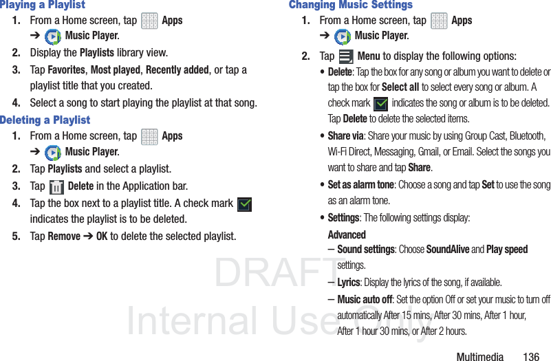 DRAFT InternalUse OnlyMultimedia 136Playing a Playlist1. From a Home screen, tap Apps ➔Music Player.2. Display the Playlists library view.3. Tap Favorites, Most played, Recently added, or tap a playlist title that you created.4. Select a song to start playing the playlist at that song.Deleting a Playlist1. From a Home screen, tap Apps ➔Music Player.2. Tap Playlists and select a playlist.3. Tap Delete in the Application bar.4. Tap the box next to a playlist title. A check mark indicates the playlist is to be deleted.5. Tap Remove ➔ OK to delete the selected playlist.Changing Music Settings1. From a Home screen, tap Apps ➔Music Player.2. Tap Menu to display the following options:• Delete: Tap the box for any song or album you want to delete or tap the box for Select all to select every song or album. A check mark indicates the song or album is to be deleted. Tap Delete to delete the selected items.•Share via: Share your music by using Group Cast, Bluetooth, Wi-Fi Direct, Messaging, Gmail, or Email. Select the songs you want to share and tap Share.• Set as alarm tone: Choose a song and tap Set to use the song as an alarm tone.•Settings: The following settings display:Advanced–Sound settings: Choose SoundAlive and Play speed settings.–Lyrics: Display the lyrics of the song, if available.–Music auto off: Set the option Off or set your music to turn off automatically After 15 mins, After 30 mins, After 1 hour, After 1 hour 30 mins, or After 2 hours.