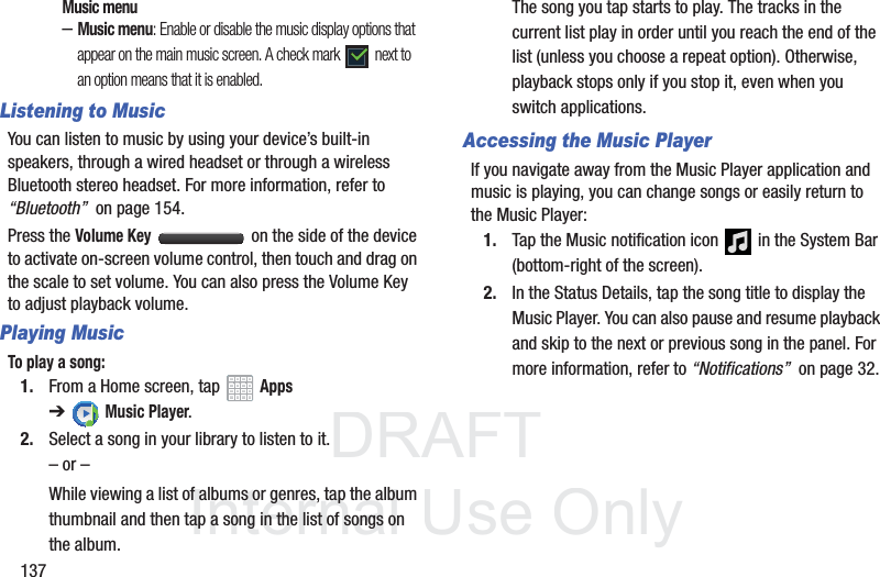 DRAFT InternalUse Only137Music menu–Music menu: Enable or disable the music display options that appear on the main music screen. A check mark next to an option means that it is enabled.Listening to MusicYou can listen to music by using your device’s built-in speakers, through a wired headset or through a wireless Bluetooth stereo headset. For more information, refer to “Bluetooth” on page 154.Press the Volume Key on the side of the device to activate on-screen volume control, then touch and drag on the scale to set volume. You can also press the Volume Key to adjust playback volume.Playing MusicTo play a song:1. From a Home screen, tap Apps ➔Music Player.2. Select a song in your library to listen to it.– or –While viewing a list of albums or genres, tap the album thumbnail and then tap a song in the list of songs on the album.The song you tap starts to play. The tracks in the current list play in order until you reach the end of the list (unless you choose a repeat option). Otherwise, playback stops only if you stop it, even when you switch applications.Accessing the Music PlayerIf you navigate away from the Music Player application and music is playing, you can change songs or easily return to the Music Player:1. Tap the Music notification icon in the System Bar (bottom-right of the screen).2. In the Status Details, tap the song title to display the Music Player. You can also pause and resume playback and skip to the next or previous song in the panel. For more information, refer to “Notifications” on page 32.
