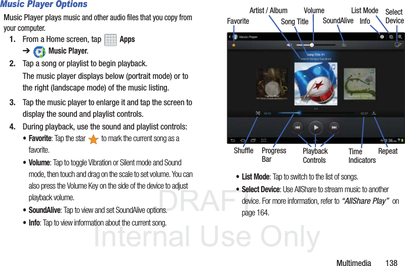 DRAFT InternalUse OnlyMultimedia 138Music Player OptionsMusic Player plays music and other audio files that you copy from your computer.1. From a Home screen, tap Apps ➔Music Player.2. Tap a song or playlist to begin playback.The music player displays below (portrait mode) or to the right (landscape mode) of the music listing.3. Tap the music player to enlarge it and tap the screen to display the sound and playlist controls.4. During playback, use the sound and playlist controls:•Favorite: Tap the star to mark the current song as a favorite.•Volume: Tap to toggle Vibration or Silent mode and Sound mode, then touch and drag on the scale to set volume. You can also press the Volume Key on the side of the device to adjust playback volume.• SoundAlive: Tap to view and set SoundAlive options.•Info: Tap to view information about the current song.•List Mode: Tap to switch to the list of songs.• Select Device: Use AllShare to stream music to another device. For more information, refer to “AllShare Play” on page 164.InfoList ModeSong TitleArtist / AlbumFavoriteVolumeSoundAliveShuffle Playback RepeatProgressBarTimeIndicatorsSelectDeviceControls
