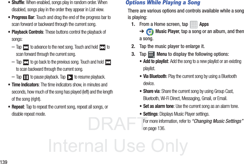DRAFT InternalUse Only139• Shuffle: When enabled, songs play in random order. When disabled, songs play in the order they appear in List view.• Progress Bar: Touch and drag the end of the progress bar to scan forward or backward through the current song.• Playback Controls: These buttons control the playback of songs:–Tap to advance to the next song. Touch and hold to scan forward through the current song.–Tap to go back to the previous song. Touch and hold to scan backward through the current song.–Tap to pause playback. Tap to resume playback.• Time Indicators: The time indicators show, in minutes and seconds, how much of the song has played (left) and the length of the song (right).• Repeat: Tap to repeat the current song, repeat all songs, or disable repeat mode.Options While Playing a SongThere are various options and controls available while a song is playing:1. From a Home screen, tap Apps ➔Music Player, tap a song or an album, and then a song.2. Tap the music player to enlarge it.3. Tap Menu to display the following options:• Add to playlist: Add the song to a new playlist or an existing playlist.• Via Bluetooth: Play the current song by using a Bluetooth device.•Share via: Share the current song by using Group Cast, Bluetooth, Wi-Fi Direct, Messaging, Gmail, or Email.• Set as alarm tone: Use the current song as an alarm tone.• Settings: Displays Music Player settings. For more information, refer to “Changing Music Settings” on page 136.