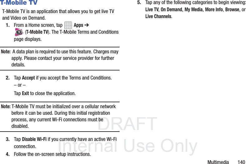 DRAFT InternalUse OnlyMultimedia 140T-Mobile TVT-Mobile TV is an application that allows you to get live TV and Video on Demand.1. From a Home screen, tap Apps ➔ (T-Mobile TV). The T-Mobile Terms and Conditions page displays.Note: A data plan is required to use this feature. Charges may apply. Please contact your service provider for further details.2. Tap Accept if you accept the Terms and Conditions.– or –Tap Exit to close the application.Note: T-Mobile TV must be initialized over a cellular network before it can be used. During this initial registration process, any current Wi-Fi connections must be disabled.3. Tap Disable Wi-Fi if you currently have an active Wi-Fi connection.4. Follow the on-screen setup instructions.5. Tap any of the following categories to begin viewing: Live TV, On Demand, My Media, More Info, Browse, or Live Channels.