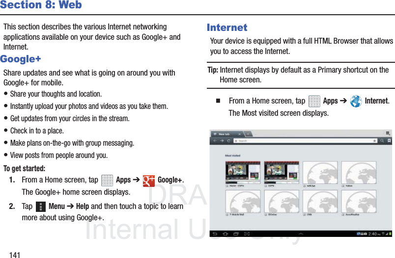 DRAFT InternalUse Only141Section 8: WebThis section describes the various Internet networking applications available on your device such as Google+ and Internet.Google+Share updates and see what is going on around you with Google+ for mobile.• Share your thoughts and location.• Instantly upload your photos and videos as you take them.• Get updates from your circles in the stream.• Check in to a place.• Make plans on-the-go with group messaging.• View posts from people around you.To get started:1. From a Home screen, tap Apps ➔Google+.The Google+ home screen displays.2. Tap Menu ➔ Help and then touch a topic to learn more about using Google+.InternetYour device is equipped with a full HTML Browser that allows you to access the Internet.Tip: Internet displays by default as a Primary shortcut on the Home screen. From a Home screen, tap Apps ➔ Internet.The Most visited screen displays.