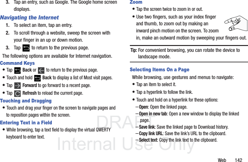 DRAFT InternalUse OnlyWeb 1423. Tap an entry, such as Google. The Google home screen displays.Navigating the Internet1. To select an item, tap an entry.2. To scroll through a website, sweep the screen with your finger in an up or down motion.3. Tap to return to the previous page.The following options are available for Internet navigation.Command Keys• Tap Back or to return to the previous page.• Touch and hold Back to display a list of Most visit pages.• Tap Forward to go forward to a recent page.• Tap Refresh to reload the current page.Touching and Dragging• Touch and drag your finger on the screen to navigate pages and to reposition pages within the screen.Entering Text in a Field• While browsing, tap a text field to display the virtual QWERTY keyboard to enter text.Zoom• Tap the screen twice to zoom in or out.• Use two fingers, such as your index finger and thumb, to zoom out by making an inward pinch motion on the screen. To zoom in, make an outward motion by sweeping your fingers out.Tip: For convenient browsing, you can rotate the device to landscape mode.Selecting Items On a PageWhile browsing, use gestures and menus to navigate:• Tap an item to select it.• Tap a hyperlink to follow the link.• Touch and hold on a hyperlink for these options:–Open: Open the linked page.–Open in new tab: Open a new window to display the linked page.–Save link: Save the linked page to Download history.–Copy link URL: Save the link’s URL to the clipboard.–Select text: Copy the link text to the clipboard.
