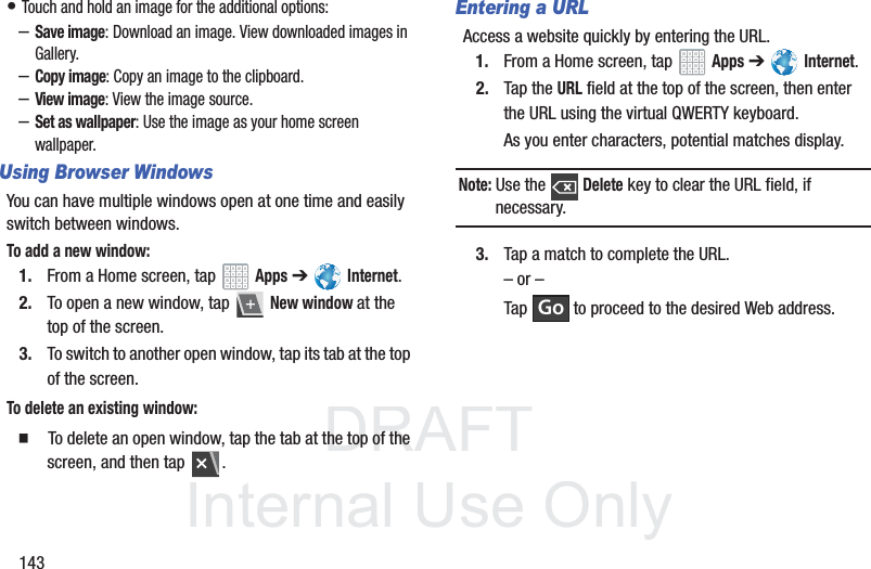 DRAFT InternalUse Only143• Touch and hold an image for the additional options:–Save image: Download an image. View downloaded images in Gallery.–Copy image: Copy an image to the clipboard.–View image: View the image source.–Set as wallpaper: Use the image as your home screen wallpaper.Using Browser WindowsYou can have multiple windows open at one time and easily switch between windows.To add a new window:1. From a Home screen, tap Apps ➔ Internet.2. To open a new window, tap New window at the top of the screen.3. To switch to another open window, tap its tab at the top of the screen.To delete an existing window: To delete an open window, tap the tab at the top of the screen, and then tap .Entering a URLAccess a website quickly by entering the URL.1. From a Home screen, tap Apps ➔ Internet.2. Tap the URL field at the top of the screen, then enter the URL using the virtual QWERTY keyboard.As you enter characters, potential matches display.Note: Use the Delete key to clear the URL field, if necessary.3. Tap a match to complete the URL.– or –Tap to proceed to the desired Web address.Go