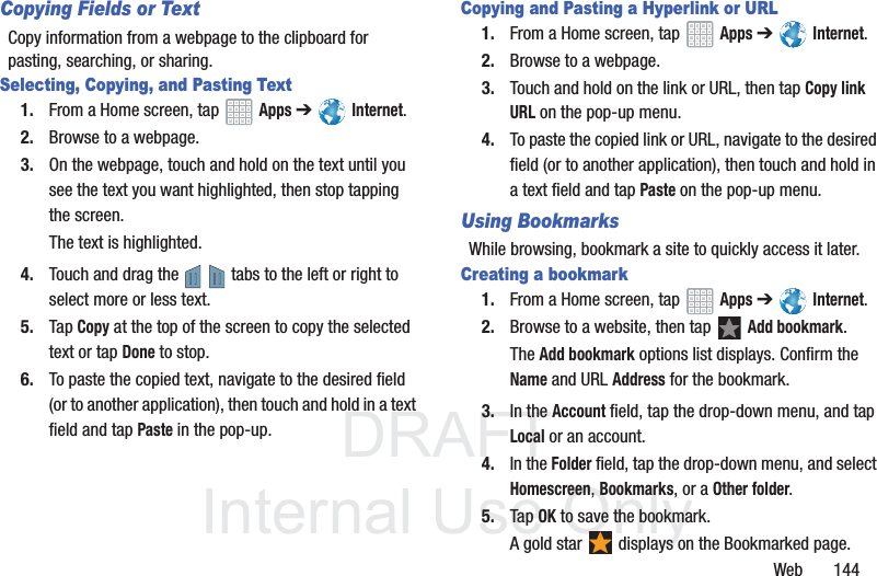 DRAFT InternalUse OnlyWeb 144Copying Fields or TextCopy information from a webpage to the clipboard for pasting, searching, or sharing.Selecting, Copying, and Pasting Text1. From a Home screen, tap Apps ➔ Internet.2. Browse to a webpage.3. On the webpage, touch and hold on the text until you see the text you want highlighted, then stop tapping the screen.The text is highlighted.4. Touch and drag the tabs to the left or right to select more or less text.5. Tap Copy at the top of the screen to copy the selected text or tap Done to stop.6. To paste the copied text, navigate to the desired field (or to another application), then touch and hold in a text field and tap Paste in the pop-up.Copying and Pasting a Hyperlink or URL1. From a Home screen, tap Apps ➔ Internet.2. Browse to a webpage.3. Touch and hold on the link or URL, then tap Copy link URL on the pop-up menu.4. To paste the copied link or URL, navigate to the desired field (or to another application), then touch and hold in a text field and tap Paste on the pop-up menu.Using BookmarksWhile browsing, bookmark a site to quickly access it later.Creating a bookmark1. From a Home screen, tap Apps ➔ Internet.2. Browse to a website, then tap Add bookmark.The Add bookmark options list displays. Confirm the Name and URL Address for the bookmark.3. In the Account field, tap the drop-down menu, and tap Local or an account.4. In the Folder field, tap the drop-down menu, and select Homescreen, Bookmarks, or a Other folder.5. Tap OK to save the bookmark.A gold star displays on the Bookmarked page.