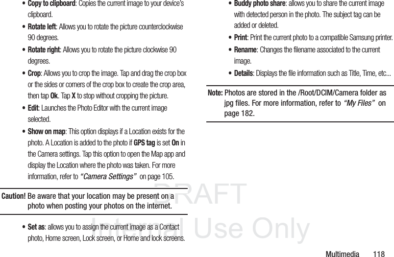 DRAFT InternalUse OnlyMultimedia 118•Copy to clipboard: Copies the current image to your device’s clipboard.• Rotate left: Allows you to rotate the picture counterclockwise 90 degrees.•Rotate right: Allows you to rotate the picture clockwise 90 degrees.•Crop: Allows you to crop the image. Tap and drag the crop box or the sides or corners of the crop box to create the crop area, then tap Ok. Tap X to stop without cropping the picture.•Edit: Launches the Photo Editor with the current image selected.• Show on map: This option displays if a Location exists for the photo. A Location is added to the photo if GPS tag is set On in the Camera settings. Tap this option to open the Map app and display the Location where the photo was taken. For more information, refer to “Camera Settings” on page 105.Caution! Be aware that your location may be present on a photo when posting your photos on the internet.•Set as: allows you to assign the current image as a Contact photo, Home screen, Lock screen, or Home and lock screens.• Buddy photo share: allows you to share the current image with detected person in the photo. The subject tag can be added or deleted.•Print: Print the current photo to a compatible Samsung printer.•Rename: Changes the filename associated to the current image.•Details: Displays the file information such as Title, Time, etc...Note: Photos are stored in the /Root/DCIM/Camera folder as jpg files. For more information, refer to “My Files” on page 182.