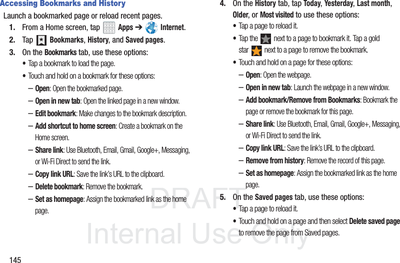 DRAFT InternalUse Only145Accessing Bookmarks and HistoryLaunch a bookmarked page or reload recent pages.1. From a Home screen, tap Apps ➔ Internet.2. Tap Bookmarks, History, and Saved pages.3. On the Bookmarks tab, use these options:•Tap a bookmark to load the page.•Touch and hold on a bookmark for these options:–Open: Open the bookmarked page.–Open in new tab: Open the linked page in a new window.–Edit bookmark: Make changes to the bookmark description.–Add shortcut to home screen: Create a bookmark on the Home screen.–Share link: Use Bluetooth, Email, Gmail, Google+, Messaging, or Wi-Fi Direct to send the link.–Copy link URL: Save the link’s URL to the clipboard.–Delete bookmark: Remove the bookmark.–Set as homepage: Assign the bookmarked link as the home page.4. On the History tab, tap Today, Yesterday, Last month, Older, or Most visited to use these options:•Tap a page to reload it.•Tap the next to a page to bookmark it. Tap a gold star next to a page to remove the bookmark.•Touch and hold on a page for these options:–Open: Open the webpage.–Open in new tab: Launch the webpage in a new window.–Add bookmark/Remove from Bookmarks: Bookmark the page or remove the bookmark for this page.–Share link: Use Bluetooth, Email, Gmail, Google+, Messaging, or Wi-Fi Direct to send the link.–Copy link URL: Save the link’s URL to the clipboard.–Remove from history: Remove the record of this page.–Set as homepage: Assign the bookmarked link as the home page.5. On the Saved pages tab, use these options:•Tap a page to reload it.•Touch and hold on a page and then select Delete saved page to remove the page from Saved pages.