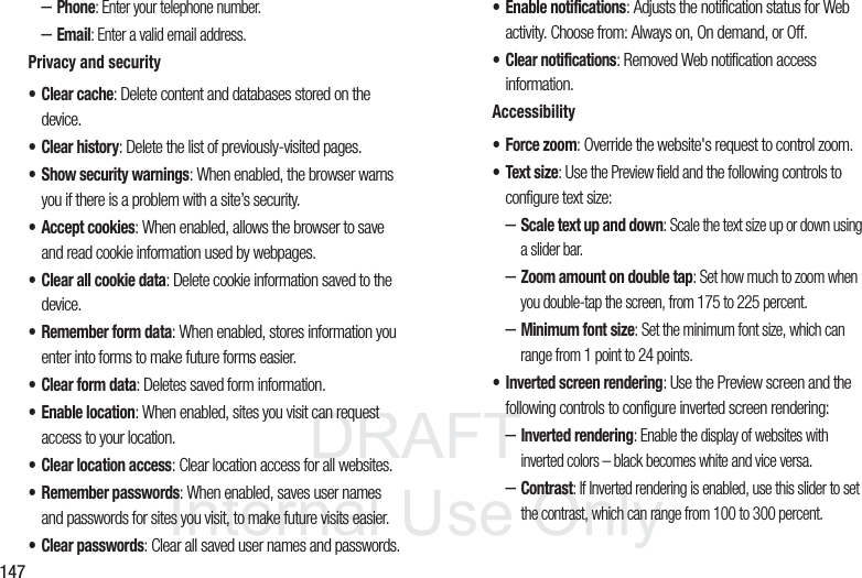 DRAFT InternalUse Only147–Phone: Enter your telephone number.–Email: Enter a valid email address.Privacy and security• Clear cache: Delete content and databases stored on the device.• Clear history: Delete the list of previously-visited pages.• Show security warnings: When enabled, the browser warns you if there is a problem with a site’s security.• Accept cookies: When enabled, allows the browser to save and read cookie information used by webpages.• Clear all cookie data: Delete cookie information saved to the device.• Remember form data: When enabled, stores information you enter into forms to make future forms easier.• Clear form data: Deletes saved form information.• Enable location: When enabled, sites you visit can request access to your location.• Clear location access: Clear location access for all websites.• Remember passwords: When enabled, saves user names and passwords for sites you visit, to make future visits easier.• Clear passwords: Clear all saved user names and passwords.• Enable notifications: Adjusts the notification status for Web activity. Choose from: Always on, On demand, or Off.• Clear notifications: Removed Web notification access information.Accessibility• Force zoom: Override the website's request to control zoom.• Text size: Use the Preview field and the following controls to configure text size:–Scale text up and down: Scale the text size up or down using a slider bar.–Zoom amount on double tap: Set how much to zoom when you double-tap the screen, from 175 to 225 percent.–Minimum font size: Set the minimum font size, which can range from 1 point to 24 points.• Inverted screen rendering: Use the Preview screen and the following controls to configure inverted screen rendering:–Inverted rendering: Enable the display of websites with inverted colors – black becomes white and vice versa.–Contrast: If Inverted rendering is enabled, use this slider to set the contrast, which can range from 100 to 300 percent.