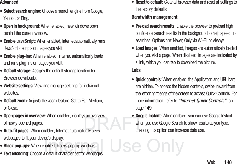 DRAFT InternalUse OnlyWeb 148Advanced• Select search engine: Choose a search engine from Google, Yahoo!, or Bing.• Open in background: When enabled, new windows open behind the current window.• Enable JavaScript: When enabled, Internet automatically runs JavaScript scripts on pages you visit.• Enable plug-ins: When enabled, Internet automatically loads and runs plug-ins on pages you visit.• Default storage: Assigns the default storage location for Browser downloads.• Website settings: View and manage settings for individual websites.•Default zoom: Adjusts the zoom feature. Set to Far, Medium, or Close.• Open pages in overview: When enabled, displays an overview of newly-opened pages.• Auto-fit pages: When enabled, Internet automatically sizes webpages to fit your device’s display.• Block pop-ups: When enabled, blocks pop-up windows.• Text encoding: Choose a default character set for webpages.• Reset to default: Clear all browser data and reset all settings to the factory defaults.Bandwidth management• Preload search results: Enable the browser to preload high confidence search results in the background to help speed up searches. Options are: Never, Only via Wi-Fi, or Always.•Load images: When enabled, images are automatically loaded when you visit a page. When disabled, images are indicated by a link, which you can tap to download the picture.Labs• Quick controls: When enabled, the Application and URL bars are hidden. To access the hidden controls, swipe inward from the left or right edge of the screen to access Quick Controls. For more information, refer to “Internet Quick Controls” on page 149.• Google Instant: When enabled, you can use Google Instant when you use Google Search to show results as you type. Enabling this option can increase data use.