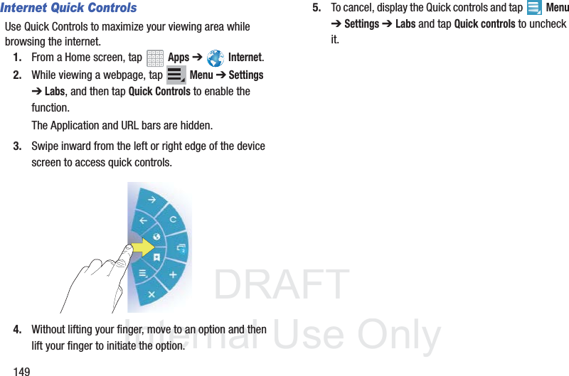 DRAFT InternalUse Only149Internet Quick ControlsUse Quick Controls to maximize your viewing area while browsing the internet.1. From a Home screen, tap Apps ➔ Internet.2. While viewing a webpage, tap Menu ➔ Settings ➔ Labs, and then tap Quick Controls to enable the function.The Application and URL bars are hidden.3. Swipe inward from the left or right edge of the device screen to access quick controls.4. Without lifting your finger, move to an option and then lift your finger to initiate the option.5. To cancel, display the Quick controls and tap Menu ➔ Settings ➔ Labs and tap Quick controls to uncheck it.