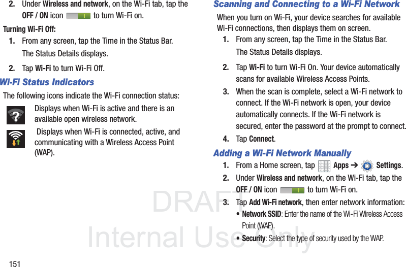 DRAFT InternalUse Only1512. Under Wireless and network, on the Wi-Fi tab, tap the OFF / ON icon to turn Wi-Fi on.Turning Wi-Fi Off:1. From any screen, tap the Time in the Status Bar.The Status Details displays.2. Tap Wi-Fi to turn Wi-Fi Off.Wi-Fi Status IndicatorsThe following icons indicate the Wi-Fi connection status:Displays when Wi-Fi is active and there is an available open wireless network. Displays when Wi-Fi is connected, active, and communicating with a Wireless Access Point (WAP).Scanning and Connecting to a Wi-Fi NetworkWhen you turn on Wi-Fi, your device searches for available Wi-Fi connections, then displays them on screen.1. From any screen, tap the Time in the Status Bar.The Status Details displays.2. Tap Wi-Fi to turn Wi-Fi On. Your device automatically scans for available Wireless Access Points.3. When the scan is complete, select a Wi-Fi network to connect. If the Wi-Fi network is open, your device automatically connects. If the Wi-Fi network is secured, enter the password at the prompt to connect.4. Tap Connect.Adding a Wi-Fi Network Manually1. From a Home screen, tap Apps ➔Settings.2. Under Wireless and network, on the Wi-Fi tab, tap the OFF / ON icon to turn Wi-Fi on.3. Tap Add Wi-Fi network, then enter network information:• Network SSID: Enter the name of the Wi-Fi Wireless Access Point (WAP).• Security: Select the type of security used by the WAP.