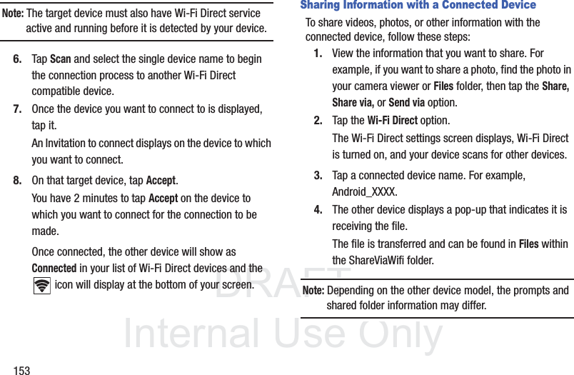 DRAFT InternalUse Only153Note: The target device must also have Wi-Fi Direct service active and running before it is detected by your device.6. Tap Scan and select the single device name to begin the connection process to another Wi-Fi Direct compatible device.7. Once the device you want to connect to is displayed, tap it.An Invitation to connect displays on the device to which you want to connect.8. On that target device, tap Accept.You have 2 minutes to tap Accept on the device to which you want to connect for the connection to be made.Once connected, the other device will show as Connected in your list of Wi-Fi Direct devices and the icon will display at the bottom of your screen.Sharing Information with a Connected DeviceTo share videos, photos, or other information with the connected device, follow these steps:1. View the information that you want to share. For example, if you want to share a photo, find the photo in your camera viewer or Files folder, then tap the Share, Share via, or Send via option.2. Tap the Wi-Fi Direct option.The Wi-Fi Direct settings screen displays, Wi-Fi Direct is turned on, and your device scans for other devices.3. Tap a connected device name. For example, Android_XXXX.4. The other device displays a pop-up that indicates it is receiving the file.The file is transferred and can be found in Files within the ShareViaWifi folder.Note: Depending on the other device model, the prompts and shared folder information may differ.