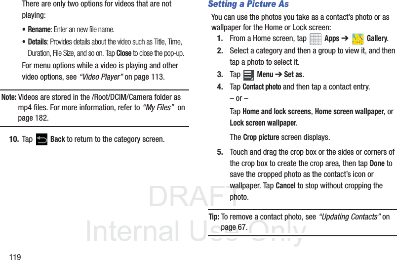 DRAFT InternalUse Only119There are only two options for videos that are not playing:•Rename: Enter an new file name.•Details: Provides details about the video such as Title, Time, Duration, File Size, and so on. Tap Close to close the pop-up.For menu options while a video is playing and other video options, see “Video Player” on page 113.Note: Videos are stored in the /Root/DCIM/Camera folder as mp4 files. For more information, refer to “My Files” on page 182.10. Tap Back to return to the category screen.Setting a Picture AsYou can use the photos you take as a contact’s photo or as wallpaper for the Home or Lock screen:1. From a Home screen, tap Apps ➔ Gallery.2. Select a category and then a group to view it, and then tap a photo to select it.3. Tap Menu ➔ Set as.4. Tap Contact photo and then tap a contact entry.– or –Tap Home and lock screens, Home screen wallpaper, or Lock screen wallpaper.The Crop picture screen displays.5. Touch and drag the crop box or the sides or corners of the crop box to create the crop area, then tap Done to save the cropped photo as the contact’s icon or wallpaper. Tap Cancel to stop without cropping the photo.Tip: To remove a contact photo, see “Updating Contacts” on page 67.